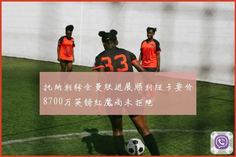 托纳利转会曼联进展顺利纽卡要价8700万英镑红魔尚未拒绝