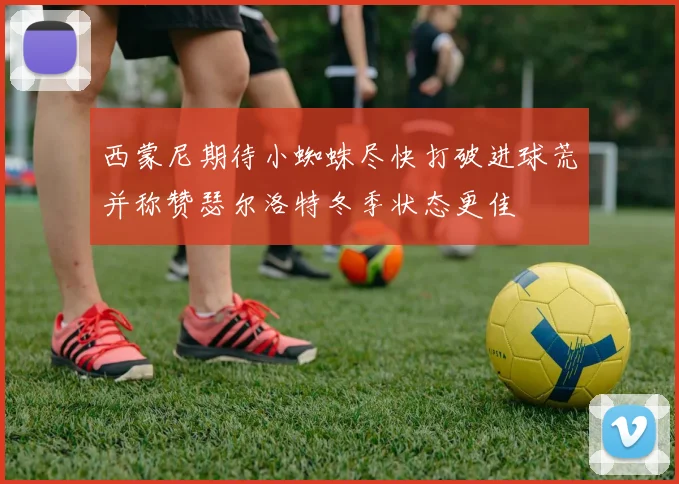 西蒙尼期待小蜘蛛尽快打破进球荒并称赞瑟尔洛特冬季状态更佳