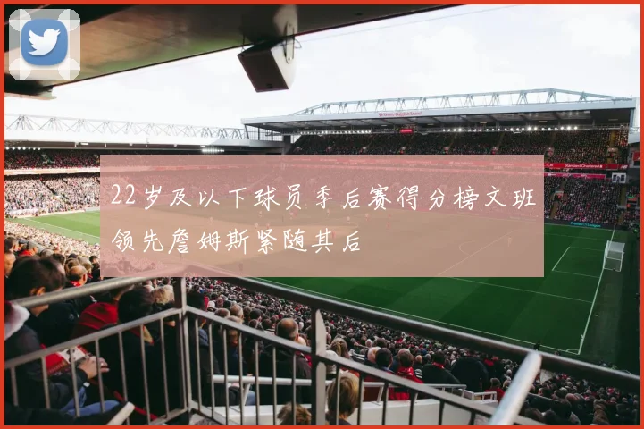22岁及以下球员季后赛得分榜文班领先詹姆斯紧随其后