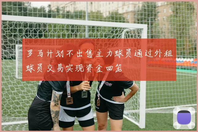 罗马计划不出售主力球员通过外租球员交易实现资金回笼