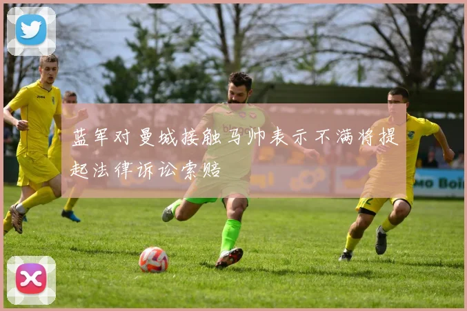 蓝军对曼城接触马帅表示不满将提起法律诉讼索赔
