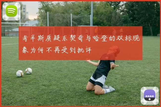 考辛斯质疑东契奇与哈登的双标现象为何不再受到批评