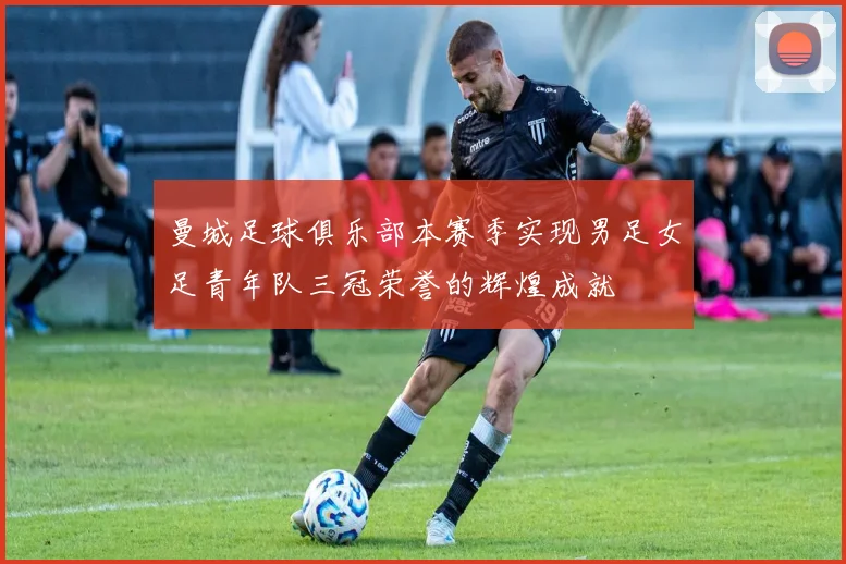 曼城足球俱乐部本赛季实现男足女足青年队三冠荣誉的辉煌成就