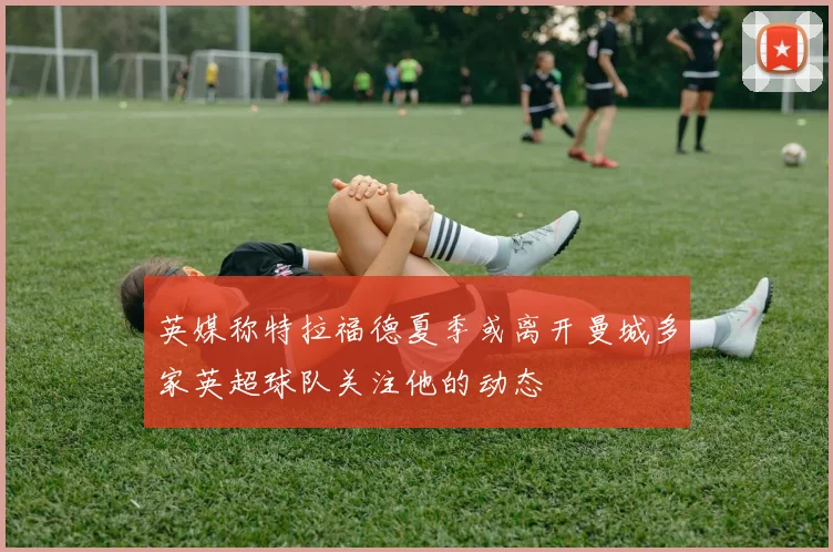 英媒称特拉福德夏季或离开曼城多家英超球队关注他的动态