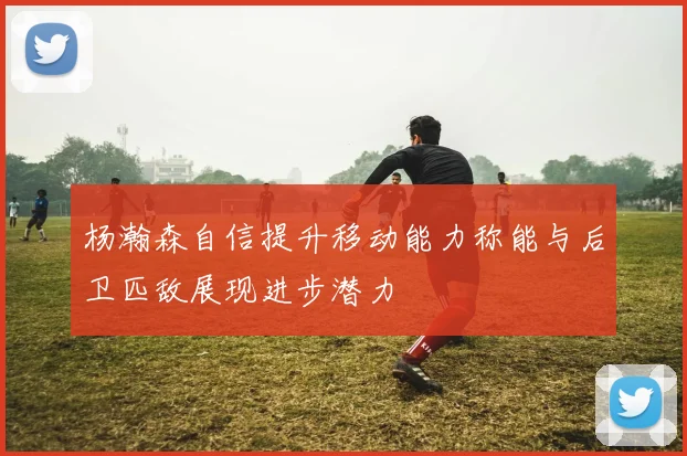 杨瀚森自信提升移动能力称能与后卫匹敌展现进步潜力