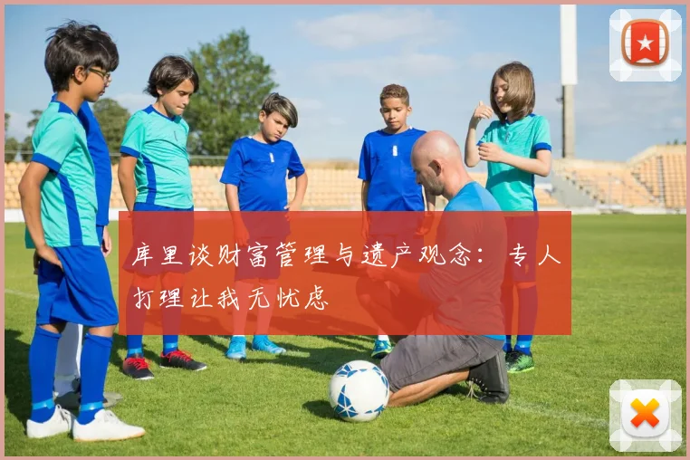 库里谈财富管理与遗产观念：专人打理让我无忧虑
