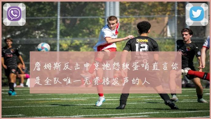 詹姆斯反击申京抱怨软蛋哨直言你是全队唯一无资格发声的人