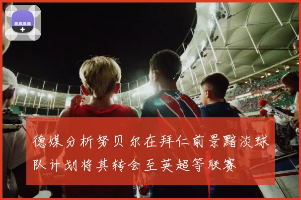 德媒分析努贝尔在拜仁前景黯淡球队计划将其转会至英超等联赛