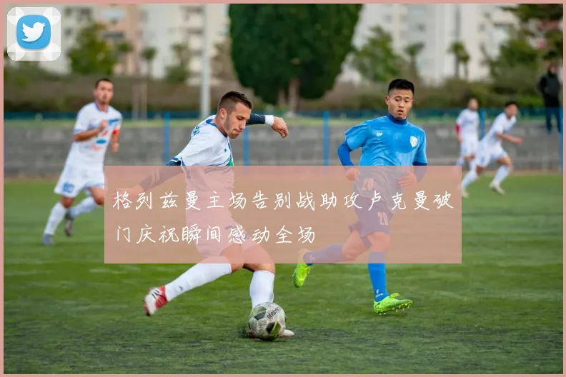 格列兹曼主场告别战助攻卢克曼破门庆祝瞬间感动全场