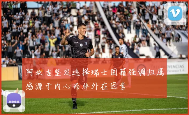 阿坎吉坚定选择瑞士国籍强调归属感源于内心而非外在因素