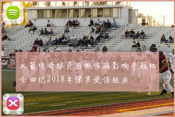 火箭传奇球员感慨伤病影响夺冠机会回忆2018年保罗受伤经历