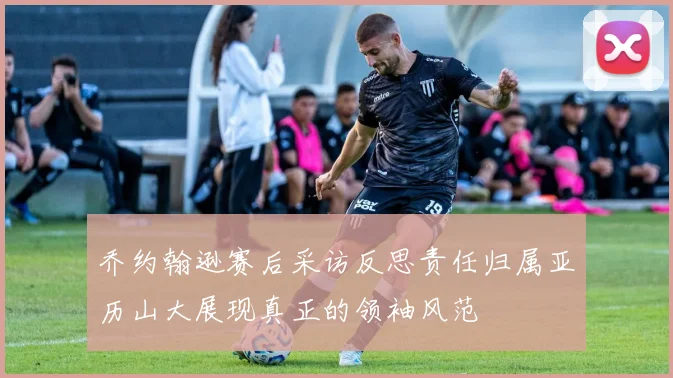 乔约翰逊赛后采访反思责任归属亚历山大展现真正的领袖风范
