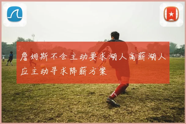 詹姆斯不会主动要求湖人高薪湖人应主动寻求降薪方案